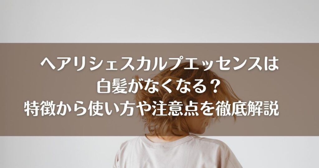 ヘアリシェスカルプエッセンスは白髪がなくなる？特徴から使い方や注意点を徹底解説