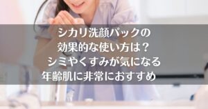 シカリ洗顔パックの 効果的な使い方は？ シミやくすみが気になる 年齢肌に非常におすすめ