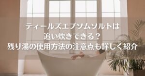 ティールズエプソムソルトは追い炊きできる？残り湯の使用方法の注意点も詳しく紹介