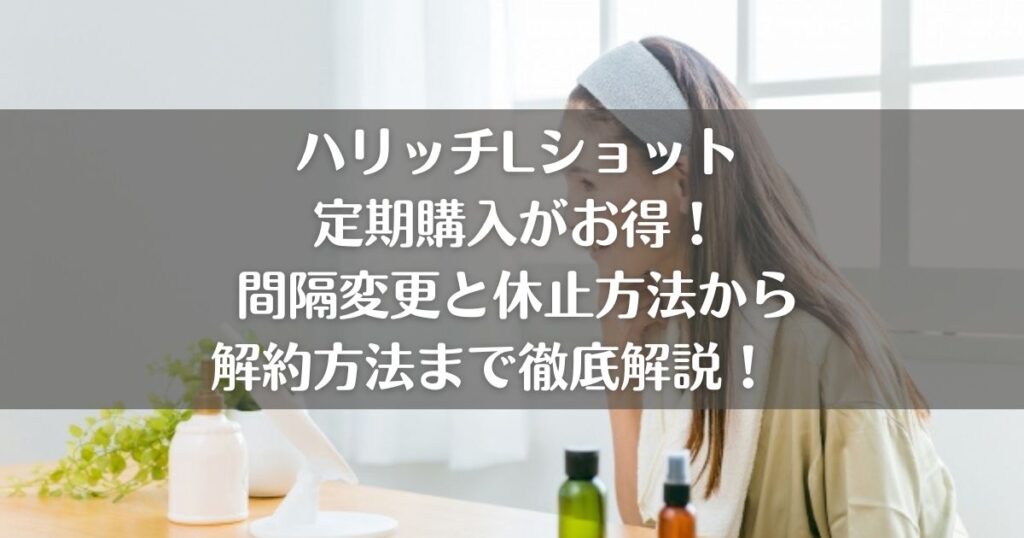 ハリッチLショットの定期購入がお得！間隔変更と休止方法から解約方法まで徹底解説！