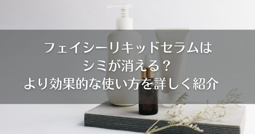 フェイシーリキッドセラムはシミが消える？より効果的な使い方を詳しく紹介
