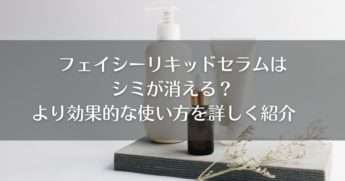 フェイシーリキッドセラムはシミが消える？より効果的な使い方を詳しく紹介
