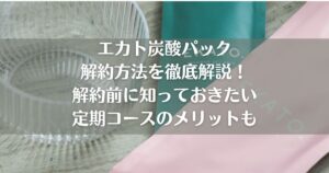エカト炭酸パック解約方法を徹底解説！解約前に知っておきたい定期コースのメリットも